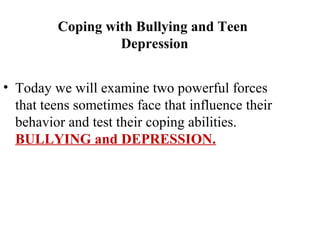 Coping with Bullying and Teen
                  Depression


• Today we will examine two powerful forces
  that teens sometimes face that influence their
  behavior and test their coping abilities.
  BULLYING and DEPRESSION.
 