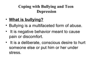 Coping with Bullying and Teen
                Depression
• What is bullying?
• Bullying is a multifaceted form of abuse.
• It is negative behavior meant to cause
  pain or discomfort.
• It is a deliberate, conscious desire to hurt
  someone else or put him or her under
  stress.
 