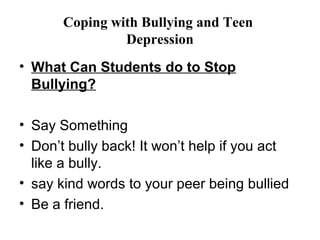 Coping with Bullying and Teen
                Depression
• What Can Students do to Stop
  Bullying?

• Say Something
• Don’t bully back! It won’t help if you act
  like a bully.
• say kind words to your peer being bullied
• Be a friend.
 