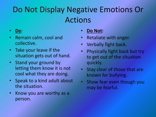 Do Not Display Negative Emotions Or 
Actions 
• Do: 
• Remain calm, cool and 
collective. 
• Take your leave if the 
situation gets out of hand. 
• Stand your ground by 
letting them know it is not 
cool what they are doing. 
• Speak to a kind adult about 
the situation. 
• Know you are worthy as a 
person. 
• Do Not: 
• Retaliate with anger. 
• Verbally fight back. 
• Physically fight back but try 
to get out of the situation 
quickly. 
• Stay clear of those that are 
known for bullying. 
• Show fear even though you 
may be fearful. 
 