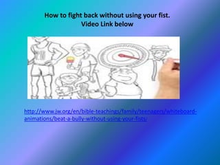 How to fight back without using your fist. 
Video Link below 
http://www.jw.org/en/bible-teachings/family/teenagers/whiteboard-animations/ 
beat-a-bully-without-using-your-fists/ 
 