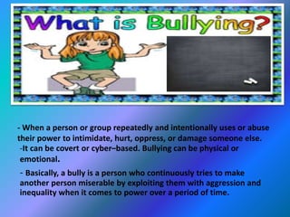 - When a person or group repeatedly and intentionally uses or abuse 
their power to intimidate, hurt, oppress, or damage someone else. 
-It can be covert or cyber–based. Bullying can be physical or 
emotional. 
- Basically, a bully is a person who continuously tries to make 
another person miserable by exploiting them with aggression and 
inequality when it comes to power over a period of time. 
 