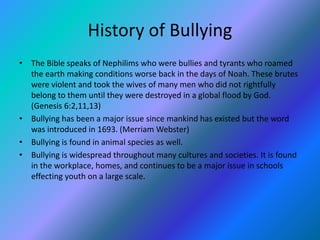 History of Bullying 
• The Bible speaks of Nephilims who were bullies and tyrants who roamed 
the earth making conditions worse back in the days of Noah. These brutes 
were violent and took the wives of many men who did not rightfully 
belong to them until they were destroyed in a global flood by God. 
(Genesis 6:2,11,13) 
• Bullying has been a major issue since mankind has existed but the word 
was introduced in 1693. (Merriam Webster) 
• Bullying is found in animal species as well. 
• Bullying is widespread throughout many cultures and societies. It is found 
in the workplace, homes, and continues to be a major issue in schools 
effecting youth on a large scale. 
 