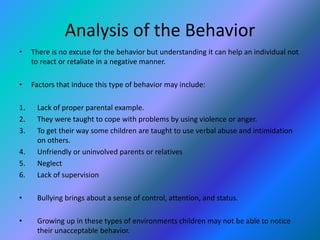 Analysis of the Behavior 
• There is no excuse for the behavior but understanding it can help an individual not 
to react or retaliate in a negative manner. 
• Factors that induce this type of behavior may include: 
1. Lack of proper parental example. 
2. They were taught to cope with problems by using violence or anger. 
3. To get their way some children are taught to use verbal abuse and intimidation 
on others. 
4. Unfriendly or uninvolved parents or relatives 
5. Neglect 
6. Lack of supervision 
• Bullying brings about a sense of control, attention, and status. 
• Growing up in these types of environments children may not be able to notice 
their unacceptable behavior. 
 