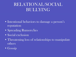 RELATIONAL/SOCIAL BULLYING Intentional behaviors to damage a person’s reputation Spreading Rumors/lies Social exclusion Threatening loss of relationships to manipulate others Gossip 