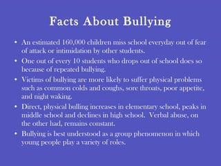 Facts About Bullying An estimated 160,000 children miss school everyday out of fear of attack or intimidation by other students. One out of every 10 students who drops out of school does so because of repeated bullying. Victims of bullying are more likely to suffer physical problems such as common colds and coughs, sore throats, poor appetite, and night waking. Direct, physical bulling increases in elementary school, peaks in middle school and declines in high school.  Verbal abuse, on the other had, remains constant. Bullying is best understood as a group phenomenon in which young people play a variety of roles. 