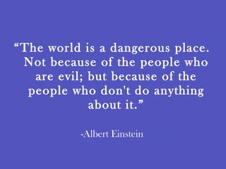 “ The world is a dangerous place. Not because of the people who are evil; but because of the people who don't do anything about it.” -Albert Einstein 