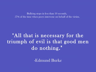 "All that is necessary for the triumph of evil is that good men do nothing ."  -Edmund Burke Bullying stops in less than 10 seconds,  57% of the time when peers intervene on behalf of the victim. 