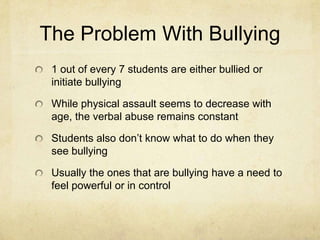 The Problem With Bullying
 1 out of every 7 students are either bullied or
 initiate bullying

 While physical assault seems to decrease with
 age, the verbal abuse remains constant

 Students also don’t know what to do when they
 see bullying

 Usually the ones that are bullying have a need to
 feel powerful or in control
 