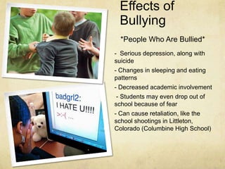 Effects of
 Bullying
  *People Who Are Bullied*
- Serious depression, along with
suicide
- Changes in sleeping and eating
patterns
- Decreased academic involvement
 - Students may even drop out of
school because of fear
- Can cause retaliation, like the
school shootings in Littleton,
Colorado (Columbine High School)
 
