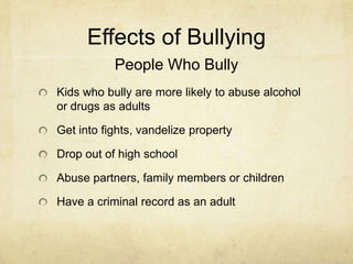 Effects of Bullying
           People Who Bully
Kids who bully are more likely to abuse alcohol
or drugs as adults

Get into fights, vandelize property

Drop out of high school

Abuse partners, family members or children

Have a criminal record as an adult
 
