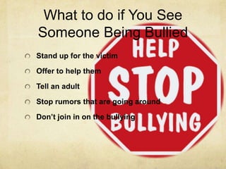 What to do if You See
Someone Being Bullied
Stand up for the victim

Offer to help them

Tell an adult

Stop rumors that are going around

Don’t join in on the bullying
 