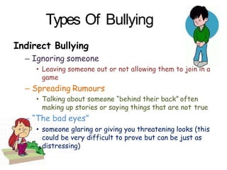 Indirect Bullying
– Ignoring someone
• Leaving someone out or not allowing them to join in a
game
– Spreading Rumours
• Talking about someone “behind their back” often
making up stories or saying things that are not true
– “The bad eyes”
• someone glaring or giving you threatening looks (this
could be very difficult to prove but can be just as
distressing)
Types Of Bullying
 