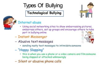 Types Of Bullying
Technological Bullying
– Internet abuse
• Using social networking sites to show embarrassing pictures,
embarrass others, set up groups and encourage others to take
part in bullying online
– Instant Messenger
– Abusive text messages
• sending nasty text messages to intimidatesomeone
– “Happy Slapping”
• this is when you use a phone or a video camera and film someone
being slapped or attacked unknowingly
– Silent or abusive phone calls
 