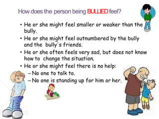 How does the person being BULLIEDfeel?
• He or she might feel smaller or weaker than the
bully.
• He or she might feel outnumbered by the bully
and the bully's friends.
• He or she often feels very sad, but does not know
how to change the situation.
• He or she might feel there is no help:
– No one to talk to.
– No one is standing up for him or her.
 