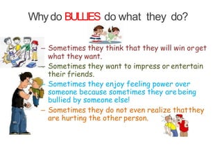 Whydo BULLIES do what they do?
– Sometimes they think that they will win orget
what they want.
– Sometimes they want to impress or entertain
their friends.
– Sometimes they enjoy feeling power over
someone because sometimes they are being
bullied by someone else!
– Sometimes they do not even realize thatthey
are hurting the other person.
 