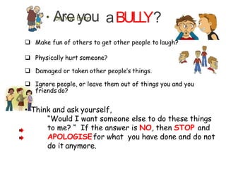 aBULLY?• ADorYeou Eyveor u…
 Make fun of others to get other people to laugh?
 Physically hurt someone?
 Damaged or taken other people’s things.
 Ignore people, or leave them out of things you and you
friends do?
.
• Think and ask yourself,
“Would I want someone else to do these things
to me? “ If the answer is NO, then STOP and
APOLOGISEfor what you have done and do not
do it anymore.
 