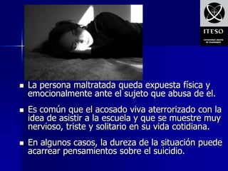    La persona maltratada queda expuesta física y
    emocionalmente ante el sujeto que abusa de el.
   Es común que el acosado viva aterrorizado con la
    idea de asistir a la escuela y que se muestre muy
    nervioso, triste y solitario en su vida cotidiana.
   En algunos casos, la dureza de la situación puede
    acarrear pensamientos sobre el suicidio.
 