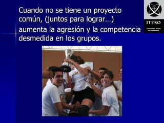Cuando no se tiene un proyecto
común, (juntos para lograr…)
aumenta la agresión y la competencia
desmedida en los grupos.
 