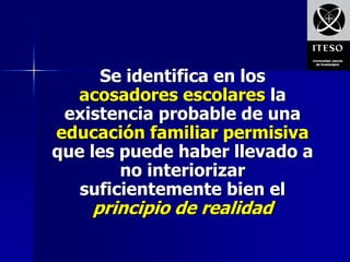 Se identifica en los
  acosadores escolares la
 existencia probable de una
educación familiar permisiva
que les puede haber llevado a
        no interiorizar
   suficientemente bien el
    principio de realidad
 