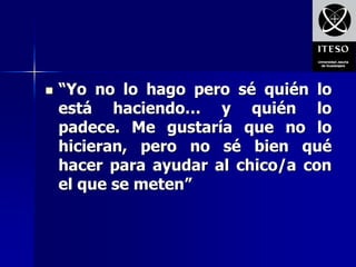    “Yo no lo hago pero sé quién lo
    está haciendo… y quién lo
    padece. Me gustaría que no lo
    hicieran, pero no sé bien qué
    hacer para ayudar al chico/a con
    el que se meten”
 