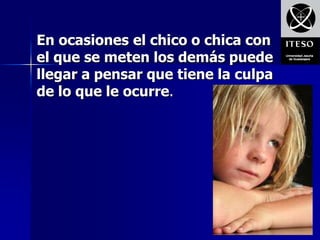 En ocasiones el chico o chica con
el que se meten los demás puede
llegar a pensar que tiene la culpa
de lo que le ocurre.
 