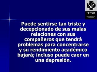 Puede sentirse tan triste y
 decepcionado de sus malas
      relaciones con sus
   compañeros que tendrá
problemas para concentrarse
 y su rendimiento académico
bajará; incluso puede caer en
        una depresión.
 