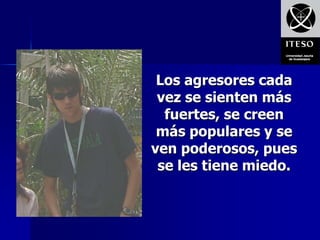 Los agresores cada
 vez se sienten más
  fuertes, se creen
 más populares y se
ven poderosos, pues
 se les tiene miedo.
 