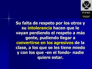 Su falta de respeto por los otros y
    su intolerancia hacen que le
vayan perdiendo el respeto a más
      gente, pudiendo llegar a
convertirse en los agresivos de la
clase, a los que se les tiene miedo
 y con los que -en el fondo- nadie
            quiere estar.
 