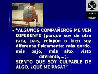    “ALGUNOS COMPAÑEROS ME VEN
    DIFERENTE (porque soy de otra
    raza, país, religión o bien soy
    diferente físicamente: más gordo,
    más bajo, más alto, visto
               diferente,...).
    SIENTO QUE SOY CULPABLE DE
    ALGO, ¿QUÉ ME PASA?”
 