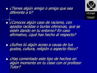    ¿Tienes algún amigo o amiga que sea
    diferente a ti?

   ¿Conoces algún caso de racismo, con
    apodos racistas o burlas ofensivas, que se
    estén dando en tu entorno? En caso
    afirmativo, ¿qué has hecho al respecto?

   ¿Sufres tú algún acoso a causa de tus
    gustos, cultura, religión o aspecto físico?

   ¿Has comentado este tipo de hechos en
    algún momento en tu clase con el profesor
    Tutor?
 