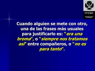 Cuando alguien se mete con otro,
  una de las frases más usuales
  para justificarlo es: “era una
broma”, o “siempre nos tratamos
 así” entre compañeros, o “no es
           para tanto”.
 