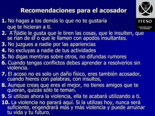 Recomendaciones para el acosador
1. No hagas a los demás lo que no te gustaría
   que te hicieran a ti.
2. A nadie le gusta que le tiren las cosas, que le insulten, que
   se rían de él o que le llamen con apodos insultantes.
3. No juzgues a nadie por las apariencias
4. No excluyas a nadie de tus actividades
5. No digas mentiras sobre otros, no difundas rumores
6. Cuando tengas conflictos debes aprender a resolverlos sin
   violencia.
7. El acoso no es solo un daño físico, eres también acosador,
   cuando hieres con palabras, con insultos,
8. Aunque creas que eres el mejor, no tienes amigos que te
   quieran, quizás sólo te teman.
9. Si utilizas ahora la violencia, ella te acabará utilizando a ti.
10. La violencia no parará aquí. Si la utilizas hoy, nunca será
   suficiente, engendrará más y más violencia y puede arruinar
   tu vida y tu futuro.
 