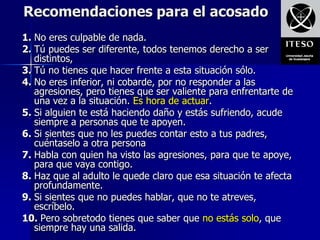 Recomendaciones para el acosado
1. No eres culpable de nada.
2. Tú puedes ser diferente, todos tenemos derecho a ser
   distintos,
3. Tú no tienes que hacer frente a esta situación sólo.
4. No eres inferior, ni cobarde, por no responder a las
   agresiones, pero tienes que ser valiente para enfrentarte de
   una vez a la situación. Es hora de actuar.
5. Si alguien te está haciendo daño y estás sufriendo, acude
   siempre a personas que te apoyen.
6. Si sientes que no les puedes contar esto a tus padres,
   cuéntaselo a otra persona
7. Habla con quien ha visto las agresiones, para que te apoye,
   para que vaya contigo.
8. Haz que al adulto le quede claro que esa situación te afecta
   profundamente.
9. Si sientes que no puedes hablar, que no te atreves,
   escríbelo.
10. Pero sobretodo tienes que saber que no estás solo, que
   siempre hay una salida.
 