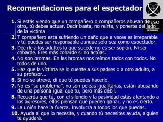 Recomendaciones para el espectador
 1. Si estás viendo que un compañero o compañeros abusan de
    otro, tú debes actuar. Decir basta, no reírte, y ponerte del lado
    de la víctima
 2. T compañero está sufriendo un daño que a veces es irreparable
    y tú puedes ser responsable aunque sólo sea como espectador.
 3. Decirle a los adultos lo que sucede no es ser soplón. Ni ser
    cobarde. Eres más cobarde si no actúas.
 4. No son bromas. En las bromas nos reímos todos con todos. No
    todos de uno.
 5. Haz que la víctima se lo cuente a sus padres o a otro adulto, a
    su profesor...
 6. Si no se atreve, di que tú puedes hacerlo.
 7. No es “su problema”, no son peleas igualitarias, están abusando
    de una persona igual que tu, pero más débil.
 8. Recuerda que tú, con el silencio y la pasividad estás alentando a
    los agresores, ellos piensan que pueden ganar, y no es cierto.
 9. La unión hace la fuerza. Involucra a todos los que puedas.
 10. Ayuda al que lo necesite, y cuando tú necesites ayuda, alguien
    te ayudará.
 