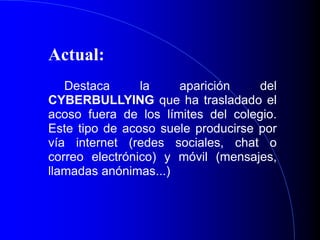 Actual:
Destaca la aparición del
CYBERBULLYING que ha trasladado el
acoso fuera de los límites del colegio.
Este tipo de acoso suele producirse por
vía internet (redes sociales, chat o
correo electrónico) y móvil (mensajes,
llamadas anónimas...)
 