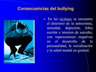 Consecuencias del bullying
 En las víctimas se encuentra
el deterioro de la autoestima,
ansiedad, depresión, fobia
escolar e intentos de suicidio,
con repercusiones negativas
en el desarrollo de la
personalidad, la socialización
y la salud mental en general.
 