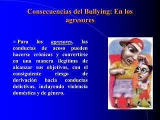 Consecuencias del Bullying: En los
agresores
 Para los agresores, las
conductas de acoso pueden
hacerse crónicas y convertirse
en una manera ilegítima de
alcanzar sus objetivos, con el
consiguiente riesgo de
derivación hacia conductas
delictivas, incluyendo violencia
doméstica y de género.
 