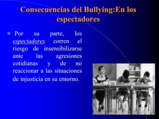 Consecuencias del Bullying:En los
espectadores
 Por su parte, los
espectadores corren el
riesgo de insensibilizarse
ante las agresiones
cotidianas y de no
reaccionar a las situaciones
de injusticia en su entorno.
 