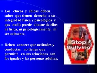  Los chicos y chicas deben
saber que tienen derecho a su
integridad física y psicológica y
que nadie puede abusar de ellos
ni física, ni psicológicamente, ni
sexualmente.
 Deben conocer que actitudes y
conductas no tienen que
permitir en sus relaciones con
los iguales y las personas adultas.
 