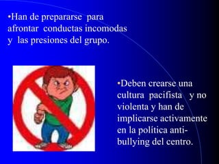 •Han de prepararse para
afrontar conductas incomodas
y las presiones del grupo.
•Deben crearse una
cultura pacifista y no
violenta y han de
implicarse activamente
en la política anti-
bullying del centro.
 