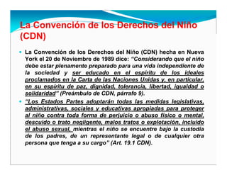 La Convención de los Derechos del Niño
(CDN)
La Convención de los Derechos del Niño (CDN) hecha en Nueva
York el 20 de Noviembre de 1989 dice: “Considerando que el niño
debe estar plenamente preparado para una vida independiente de
la sociedad y ser educado en el espíritu de los ideales
proclamados en la Carta de las Naciones Unidas y, en particular,
en su espíritu de paz, dignidad, tolerancia, libertad, igualdad o
solidaridad” (Preámbulo de CDN, párrafo 9).
“Los Estados Partes adoptarán todas las medidas legislativas,
administrativas, sociales y educativas apropiadas para proteger
al niño contra toda forma de perjuicio o abuso físico o mental,
descuido o trato negligente, malos tratos o explotación, incluido
el abuso sexual, mientras el niño se encuentre bajo la custodia
de los padres, de un representante legal o de cualquier otra
persona que tenga a su cargo” (Art. 19.1 CDN).
 