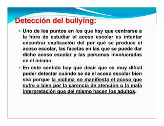 DetecciDeteccióón deln del bullyingbullying::
Uno de los puntos en los que hay que centrarse a
la hora de estudiar el acoso escolar es intentar
encontrar explicación del por qué se produce el
acoso escolar, las facetas en las que se puede dar
dicho acoso escolar y las personas involucradas
en el mismo.
En este sentido hay que decir que es muy difícil
poder detectar cuándo se da el acoso escolar bien
sea porque la víctima no manifiesta el acoso que
sufre o bien por la carencia de atención o la mala
interpretación que del mismo hacen los adultos.
 