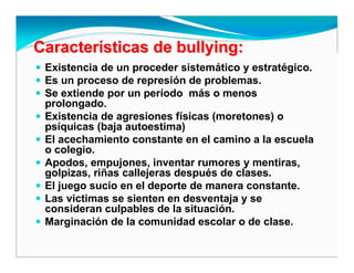 CaracterCaracteríísticas desticas de bullyingbullying::
Existencia de un proceder sistemático y estratégico.
Es un proceso de represión de problemas.
Se extiende por un período más o menos
prolongado.
Existencia de agresiones físicas (moretones) o
psíquicas (baja autoestima)
El acechamiento constante en el camino a la escuela
o colegio.
Apodos, empujones, inventar rumores y mentiras,
golpizas, riñas callejeras después de clases.
El juego sucio en el deporte de manera constante.
Las victimas se sienten en desventaja y se
consideran culpables de la situación.
Marginación de la comunidad escolar o de clase.
 