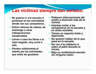 Las víctimas siempre dan señales:
No quieren ir a la escuela ni
participar en las actividades
donde van sus compañeros.
Sufren dolores de cabeza, de
estómago u otras
indisposiciones
inexplicables.
Llevan a casa los libros o la
ropa rasgada, muy sucia o
rota.
Pierden súbitamente el
interés por las actividades
que antes les gustaban
Padecen interrupciones del
sueño o duermen más de lo
normal.
Intentan evitar a los
compañeros en la escuela y
en actos sociales.
Tienen un aspecto triste y
deprimido.
No quieren hablar de lo que
pasa en la escuela.
No van a la cafetería ni
salen al patio durante el
recreo.
Baja su rendimiento escolar
sin ninguna razón.
 