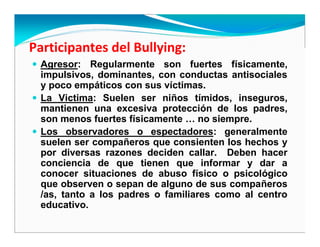 Agresor: Regularmente son fuertes físicamente,
impulsivos, dominantes, con conductas antisociales
y poco empáticos con sus víctimas.
La Victima: Suelen ser niños tímidos, inseguros,
mantienen una excesiva protección de los padres,
son menos fuertes físicamente … no siempre.
Los observadores o espectadores: generalmente
suelen ser compañeros que consienten los hechos y
por diversas razones deciden callar. Deben hacer
conciencia de que tienen que informar y dar a
conocer situaciones de abuso físico o psicológico
que observen o sepan de alguno de sus compañeros
/as, tanto a los padres o familiares como al centro
educativo.
 