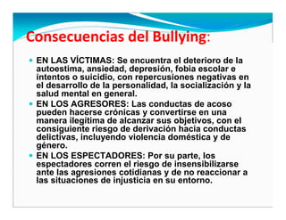 EN LAS VÍCTIMAS: Se encuentra el deterioro de la
autoestima, ansiedad, depresión, fobia escolar e
intentos o suicidio, con repercusiones negativas en
el desarrollo de la personalidad, la socialización y la
salud mental en general.
EN LOS AGRESORES: Las conductas de acoso
pueden hacerse crónicas y convertirse en una
manera ilegítima de alcanzar sus objetivos, con el
consiguiente riesgo de derivación hacia conductas
delictivas, incluyendo violencia doméstica y de
género.
EN LOS ESPECTADORES: Por su parte, los
espectadores corren el riesgo de insensibilizarse
ante las agresiones cotidianas y de no reaccionar a
las situaciones de injusticia en su entorno.
 