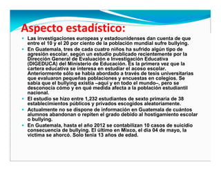 Las investigaciones europeas y estadounidenses dan cuenta de que
entre el 10 y el 20 por ciento de la población mundial sufre bullying.
En Guatemala, tres de cada cuatro niños ha sufrido algún tipo de
agresión escolar, según un estudio publicado recientemente por la
Dirección General de Evaluación e Investigación Educativa
(DIGEDUCA) del Ministerio de Educación. Es la primera vez que la
cartera educativa se interesa en estudiar el acoso escolar.
Anteriormente sólo se había abordado a través de tesis universitarias
que evaluaron pequeñas poblaciones y encuestas en colegios. Se
sabía que el bullying existía –aquí y en todo el mundo–, pero se
desconocía cómo y en qué medida afecta a la población estudiantil
nacional.
El estudio se hizo entre 1,232 estudiantes de sexto primaria de 38
establecimientos públicos y privados escogidos aleatoriamente.
Actualmente no se dispone de información en Guatemala de cuántos
alumnos abandonan o repiten el grado debido al hostigamiento escolar
o bullying.
En Guatemala, hasta el año 2012 se contabilizan 10 casos de suicidio
consecuencia de bullying. El último en Mixco, el día 04 de mayo, la
victima se ahorcó. Solo tenia 13 años de edad.
 