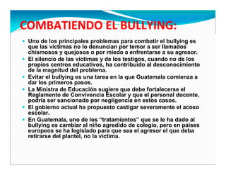 Uno de los principales problemas para combatir el bullying es
que las víctimas no lo denuncian por temor a ser llamados
chismosos y quejosos o por miedo a enfrentarse a su agresor.
El silencio de las víctimas y de los testigos, cuando no de los
propios centros educativos, ha contribuido al desconocimiento
de la magnitud del problema.
Evitar el bullying es una tarea en la que Guatemala comienza a
dar los primeros pasos.
La Ministra de Educación sugiere que debe fortalecerse el
Reglamento de Convivencia Escolar y que el personal docente,
podría ser sancionado por negligencia en estos casos.
El gobierno actual ha propuesto castigar severamente el acoso
escolar.
En Guatemala, uno de los “tratamientos” que se le ha dado al
bullying es cambiar al niño agredido de colegio, pero en países
europeos se ha legislado para que sea el agresor el que deba
retirarse del plantel, no la víctima.
 