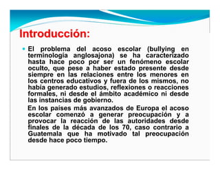 IntroducciIntroduccióónn:
El problema del acoso escolar (bullying en
terminología anglosajona) se ha caracterizado
hasta hace poco por ser un fenómeno escolar
oculto, que pese a haber estado presente desde
siempre en las relaciones entre los menores en
los centros educativos y fuera de los mismos, no
había generado estudios, reflexiones o reacciones
formales, ni desde el ámbito académico ni desde
las instancias de gobierno.
En los países más avanzados de Europa el acoso
escolar comenzó a generar preocupación y a
provocar la reacción de las autoridades desde
finales de la década de los 70, caso contrario a
Guatemala que ha motivado tal preocupación
desde hace poco tiempo.
 